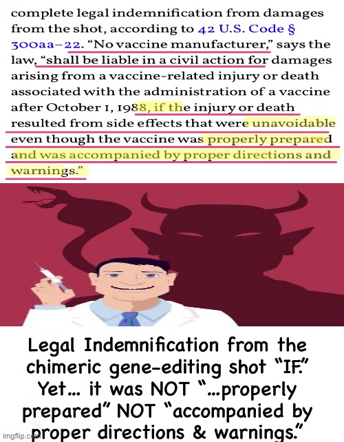 Lawsuit the Manufacturers into Oblivion.  Experi-MENTAL ClotShot Makers ARE LIABLE | Legal Indemnification from the
chimeric gene-editing shot “IF.”
Yet… it was NOT “…properly
prepared” NOT “accompanied by
proper directions & warnings.” | image tagged in memes,vaccines,bankrupt pfizer moderna jj,and indict the principles to face justice for planned genocide,fjb n fjb voters | made w/ Imgflip meme maker