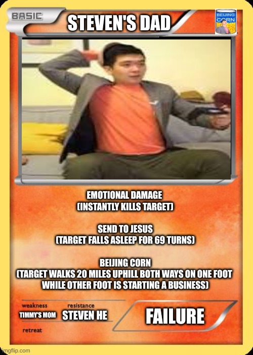 Steven's Dad | STEVEN'S DAD; EMOTIONAL DAMAGE 
(INSTANTLY KILLS TARGET)
 
SEND TO JESUS
(TARGET FALLS ASLEEP FOR 69 TURNS)
 
BEIJING CORN
(TARGET WALKS 20 MILES UPHILL BOTH WAYS ON ONE FOOT 
WHILE OTHER FOOT IS STARTING A BUSINESS); FAILURE; STEVEN HE; TIMMY'S MOM | image tagged in blank pokemon card | made w/ Imgflip meme maker