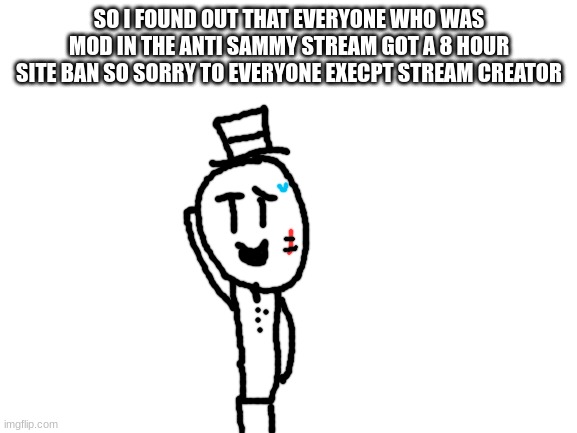 sorry not sorry guys :/ | SO I FOUND OUT THAT EVERYONE WHO WAS MOD IN THE ANTI SAMMY STREAM GOT A 8 HOUR SITE BAN SO SORRY TO EVERYONE EXECPT STREAM CREATOR | image tagged in blank white template,sammy,memes,funny,site ban,oof | made w/ Imgflip meme maker