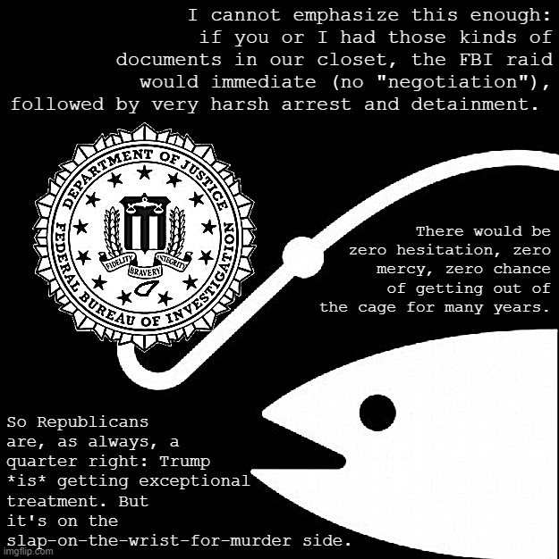 Republicans ask: "What if it was you?" Indeed: What if it *was* you? | I cannot emphasize this enough: if you or I had those kinds of documents in our closet, the FBI raid would immediate (no "negotiation"), followed by very harsh arrest and detainment. So Republicans are, as always, a quarter right: Trump *is* getting exceptional treatment. But it's on the slap-on-the-wrist-for-murder side. There would be zero hesitation, zero mercy, zero chance of getting out of the cage for many years. | image tagged in doj fbi bait | made w/ Imgflip meme maker