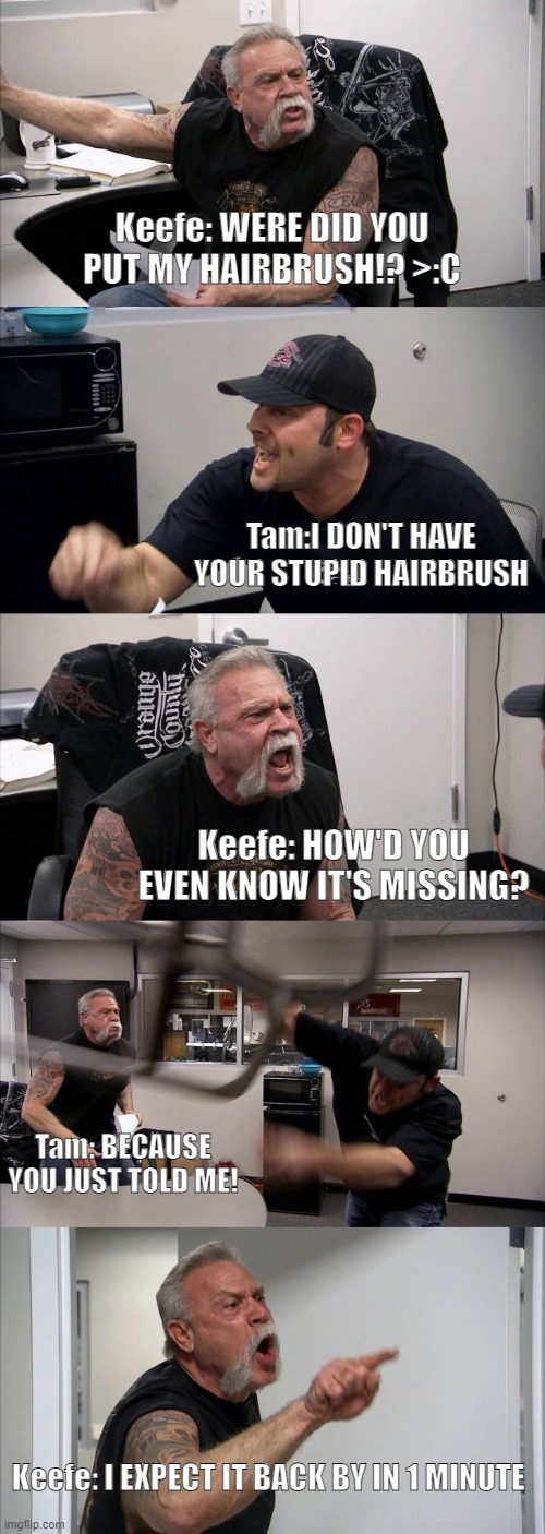 Kotlc, the hairbrush | Keefe: WERE DID YOU PUT MY HAIRBRUSH!? >:C; Tam:I DON'T HAVE YOUR STUPID HAIRBRUSH; Keefe: HOW'D YOU EVEN KNOW IT'S MISSING? Tam: BECAUSE YOU JUST TOLD ME! Keefe: I EXPECT IT BACK BY IN 1 MINUTE | image tagged in memes,american chopper argument | made w/ Imgflip meme maker