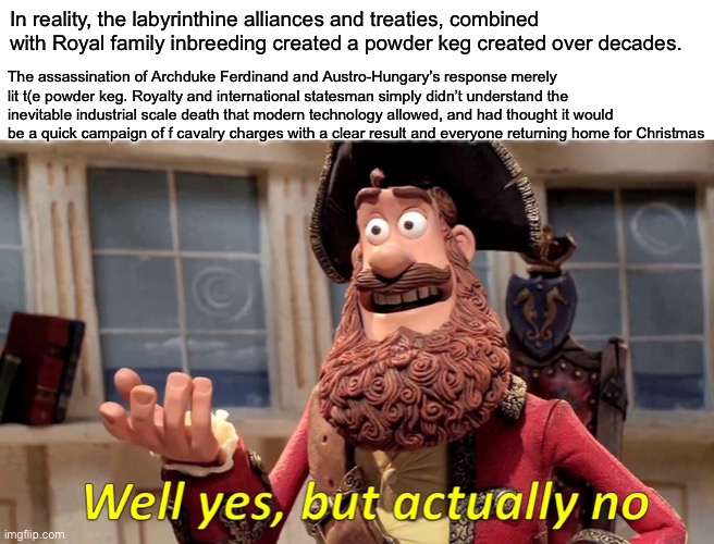 WWI was started by... | In reality, the labyrinthine alliances and treaties, combined with Royal family inbreeding created a powder keg created over decades. The as | image tagged in memes,well yes but actually no,wwi,treaty,war | made w/ Imgflip meme maker