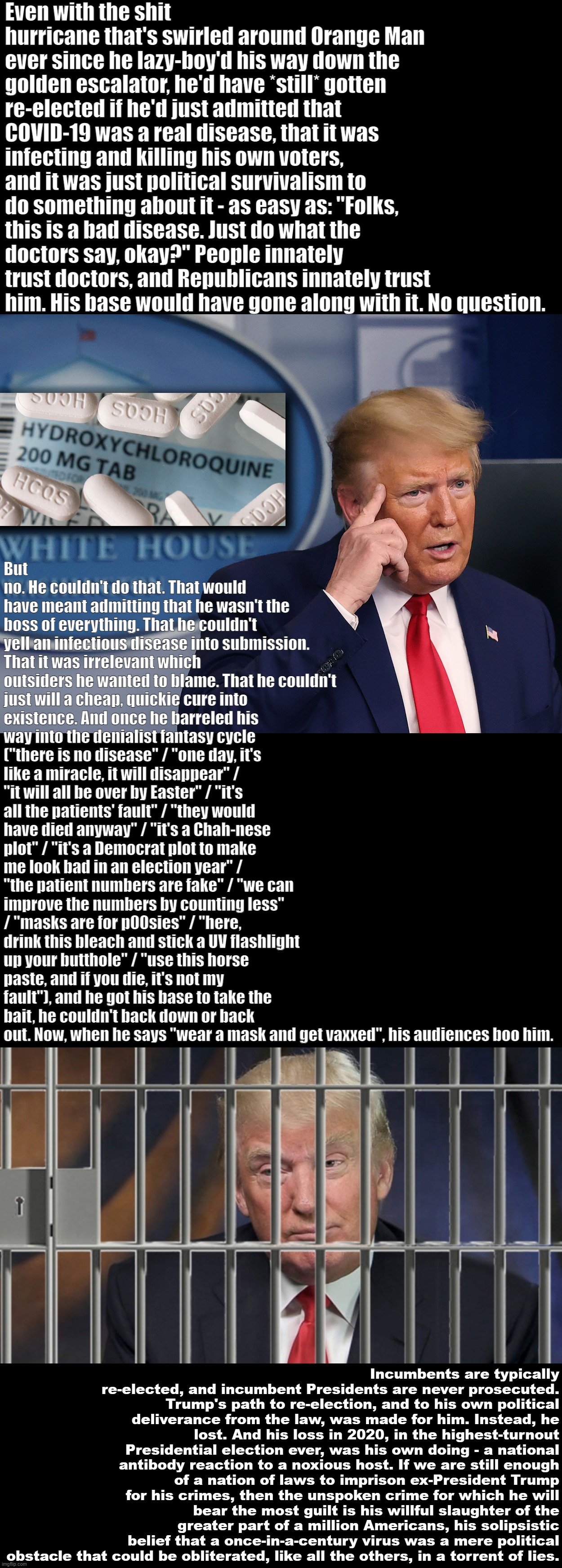 Troll of the Day: Donald J. Trump | Even with the shit hurricane that's swirled around Orange Man ever since he lazy-boy'd his way down the golden escalator, he'd have *still* gotten re-elected if he'd just admitted that COVID-19 was a real disease, that it was infecting and killing his own voters, and it was just political survivalism to do something about it - as easy as: "Folks, this is a bad disease. Just do what the doctors say, okay?" People innately trust doctors, and Republicans innately trust him. His base would have gone along with it. No question. But no. He couldn't do that. That would have meant admitting that he wasn't the boss of everything. That he couldn't yell an infectious disease into submission. That it was irrelevant which outsiders he wanted to blame. That he couldn't just will a cheap, quickie cure into existence. And once he barreled his way into the denialist fantasy cycle ("there is no disease" / "one day, it's like a miracle, it will disappear" / "it will all be over by Easter" / "it's all the patients' fault" / "they would have died anyway" / "it's a Chah-nese plot" / "it's a Democrat plot to make me look bad in an election year" / "the patient numbers are fake" / "we can improve the numbers by counting less" / "masks are for p00sies" / "here, drink this bleach and stick a UV flashlight up your butthole" / "use this horse paste, and if you die, it's not my fault"), and he got his base to take the bait, he couldn't back down or back out. Now, when he says "wear a mask and get vaxxed", his audiences boo him. Incumbents are typically re-elected, and incumbent Presidents are never prosecuted. Trump's path to re-election, and to his own political deliverance from the law, was made for him. Instead, he lost. And his loss in 2020, in the highest-turnout Presidential election ever, was his own doing - a national antibody reaction to a noxious host. If we are still enough of a nation of laws to imprison ex-President Trump for his crimes, then the unspoken crime for which he will bear the most guilt is his willful slaughter of the greater part of a million Americans, his solipsistic belief that a once-in-a-century virus was a mere political obstacle that could be obliterated, like all the others, in a torrent of lies. | image tagged in donald trump smart,trump behind bars | made w/ Imgflip meme maker