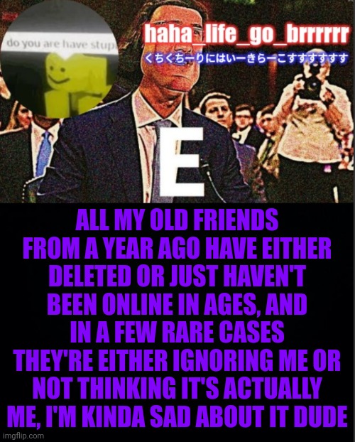 Haha_Life_Go_Brrrrrr's announcement temp | ALL MY OLD FRIENDS FROM A YEAR AGO HAVE EITHER DELETED OR JUST HAVEN'T BEEN ONLINE IN AGES, AND IN A FEW RARE CASES THEY'RE EITHER IGNORING ME OR NOT THINKING IT'S ACTUALLY ME, I'M KINDA SAD ABOUT IT DUDE | image tagged in my temp | made w/ Imgflip meme maker