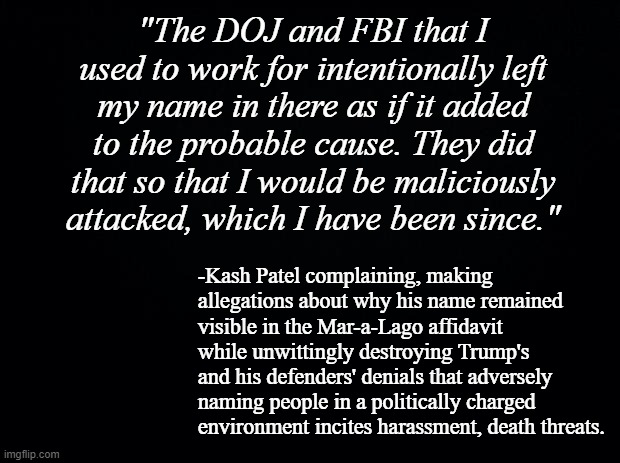 Gotta love it when a band of liars keep undercutting each other in the scramble to play the victim. | "The DOJ and FBI that I used to work for intentionally left my name in there as if it added to the probable cause. They did that so that I would be maliciously attacked, which I have been since."; -Kash Patel complaining, making allegations about why his name remained visible in the Mar-a-Lago affidavit while unwittingly destroying Trump's and his defenders' denials that adversely naming people in a politically charged environment incites harassment, death threats. | image tagged in black background | made w/ Imgflip meme maker