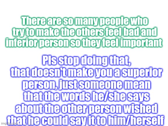 Do you guys agree with me?? | There are so many people who try to make the others feel bad and inferior person so they feel important; Pls stop doing that, that doesn't make you a superior person, just someone mean that the words he/she says about the other person wished that he could say it to him/herself | image tagged in bullying,stop,not a meme,life advice | made w/ Imgflip meme maker
