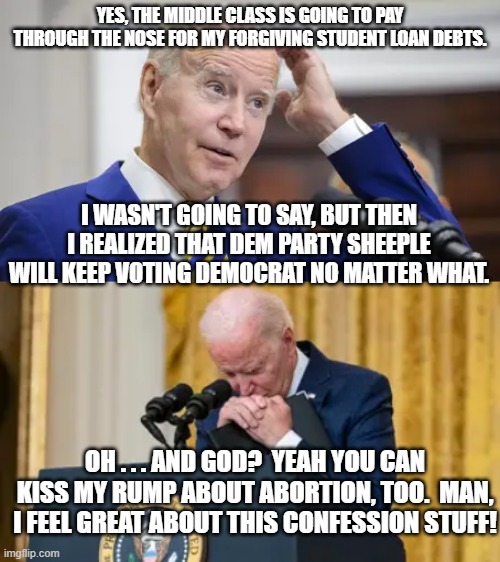 Joe Biden finally tells the truth. | YES, THE MIDDLE CLASS IS GOING TO PAY THROUGH THE NOSE FOR MY FORGIVING STUDENT LOAN DEBTS. I WASN'T GOING TO SAY, BUT THEN I REALIZED THAT DEM PARTY SHEEPLE WILL KEEP VOTING DEMOCRAT NO MATTER WHAT. OH . . . AND GOD?  YEAH YOU CAN KISS MY RUMP ABOUT ABORTION, TOO.  MAN, I FEEL GREAT ABOUT THIS CONFESSION STUFF! | image tagged in truth | made w/ Imgflip meme maker