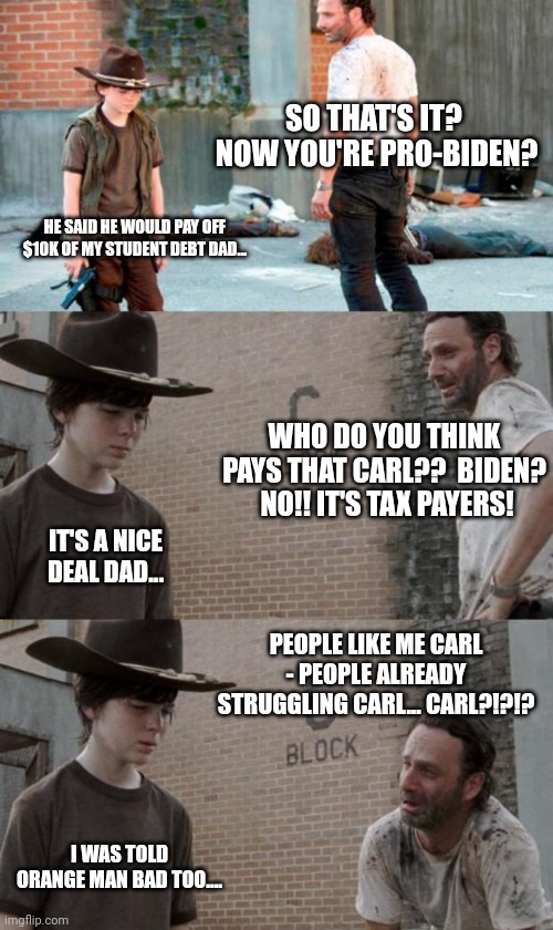 Rick and Carl 3 | SO THAT'S IT?  NOW YOU'RE PRO-BIDEN? HE SAID HE WOULD PAY OFF $10K OF MY STUDENT DEBT DAD... WHO DO YOU THINK PAYS THAT CARL??  BIDEN?  NO!! IT'S TAX PAYERS! IT'S A NICE DEAL DAD... PEOPLE LIKE ME CARL - PEOPLE ALREADY STRUGGLING CARL... CARL?!?!? I WAS TOLD ORANGE MAN BAD TOO.... | image tagged in memes,rick and carl 3 | made w/ Imgflip meme maker