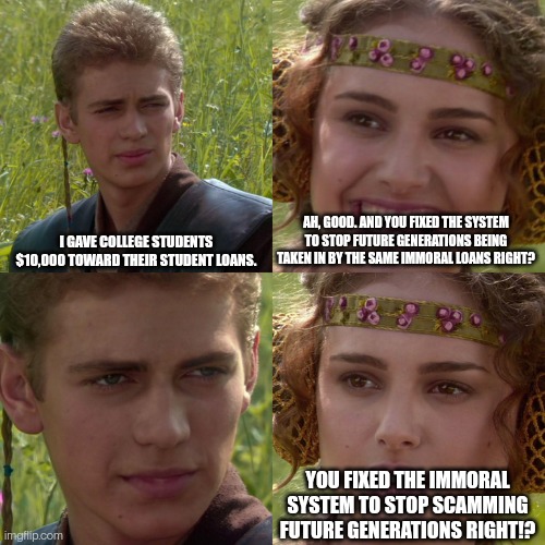 Anakin Padme 4 Panel | I GAVE COLLEGE STUDENTS $10,000 TOWARD THEIR STUDENT LOANS. AH, GOOD. AND YOU FIXED THE SYSTEM TO STOP FUTURE GENERATIONS BEING TAKEN IN BY THE SAME IMMORAL LOANS RIGHT? YOU FIXED THE IMMORAL SYSTEM TO STOP SCAMMING FUTURE GENERATIONS RIGHT!? | image tagged in anakin padme 4 panel | made w/ Imgflip meme maker