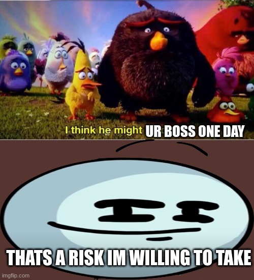 THATS A RISK IM WILLING TO TAKE UR BOSS ONE DAY | image tagged in i think he might be dead | made w/ Imgflip meme maker