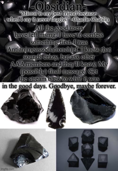 Obsidian | All the good users have left msmg. I have to confess something first. I was Antianimeassociationchief. I know that sounds crazy, but ask other AAA members and they'll know. My (possibly) final message: Get the stream back to what it was in the good days. Goodbye, maybe forever. | image tagged in obsidian | made w/ Imgflip meme maker