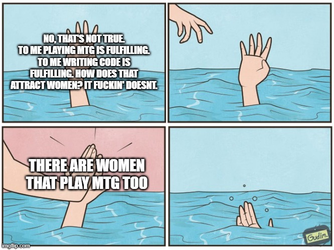 High five drown | NO, THAT'S NOT TRUE. TO ME PLAYING MTG IS FULFILLING. TO ME WRITING CODE IS FULFILLING. HOW DOES THAT ATTRACT WOMEN? IT FUCKIN' DOESNT. THERE ARE WOMEN THAT PLAY MTG TOO | image tagged in high five drown | made w/ Imgflip meme maker