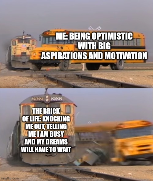 Life... | ME: BEING OPTIMISTIC WITH BIG ASPIRATIONS AND MOTIVATION; THE BRICK OF LIFE: KNOCKING ME OUT, TELLING ME I AM BUSY AND MY DREAMS WILL HAVE TO WAIT | image tagged in a train hitting a school bus,reality | made w/ Imgflip meme maker
