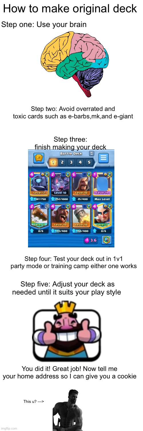Funny title | How to make original deck; Step one: Use your brain; Step two: Avoid overrated and toxic cards such as e-barbs,mk,and e-giant; Step three: finish making your deck; Step four: Test your deck out in 1v1 party mode or training camp either one works; Step five: Adjust your deck as needed until it suits your play style; You did it! Great job! Now tell me your home address so I can give you a cookie; This u? —> | image tagged in blank white template,funny,clash royale | made w/ Imgflip meme maker
