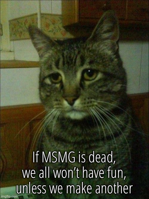 Depressed Cat | If MSMG is dead, we all won’t have fun, unless we make another | image tagged in memes,depressed cat | made w/ Imgflip meme maker