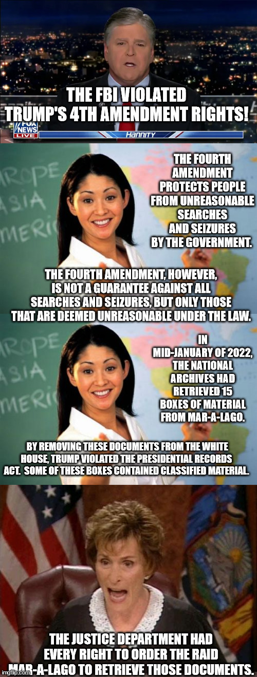 Hannity is a lying, vile, p.o.s. | THE FBI VIOLATED TRUMP'S 4TH AMENDMENT RIGHTS! THE FOURTH AMENDMENT PROTECTS PEOPLE FROM UNREASONABLE SEARCHES AND SEIZURES BY THE GOVERNMENT. THE FOURTH AMENDMENT, HOWEVER, IS NOT A GUARANTEE AGAINST ALL SEARCHES AND SEIZURES, BUT ONLY THOSE THAT ARE DEEMED UNREASONABLE UNDER THE LAW. IN MID-JANUARY OF 2022, THE NATIONAL ARCHIVES HAD RETRIEVED 15 BOXES OF MATERIAL FROM MAR-A-LAGO. BY REMOVING THESE DOCUMENTS FROM THE WHITE HOUSE, TRUMP VIOLATED THE PRESIDENTIAL RECORDS ACT.  SOME OF THESE BOXES CONTAINED CLASSIFIED MATERIAL. THE JUSTICE DEPARTMENT HAD EVERY RIGHT TO ORDER THE RAID MAR-A-LAGO TO RETRIEVE THOSE DOCUMENTS. | image tagged in hannity will rot in hell,don the con,trump endangering our country | made w/ Imgflip meme maker