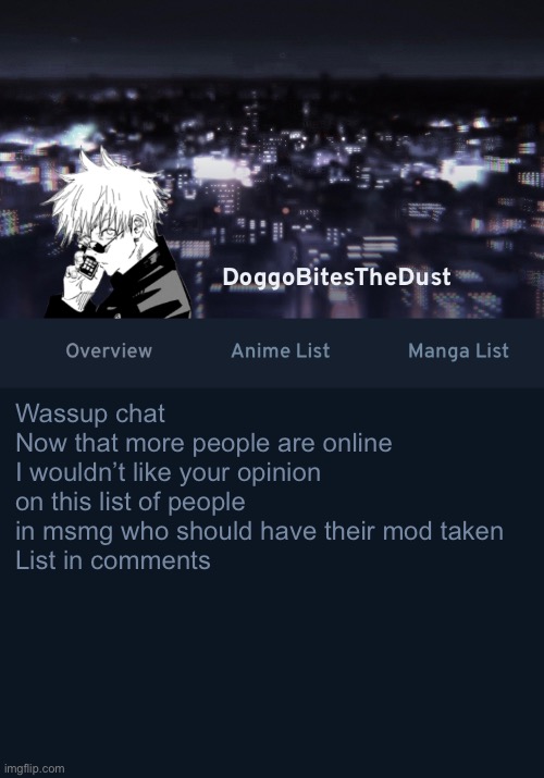 Doggos AniList temp ver.3 | Wassup chat
Now that more people are online I wouldn’t like your opinion on this list of people in msmg who should have their mod taken 
List in comments | image tagged in doggos anilist temp ver 3 | made w/ Imgflip meme maker