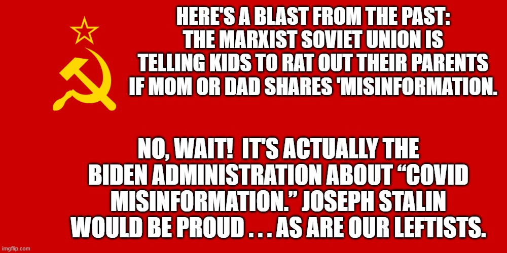 It ain't 'semi-fascism' folks.  It's full blown leftist Marxism. | HERE'S A BLAST FROM THE PAST: THE MARXIST SOVIET UNION IS TELLING KIDS TO RAT OUT THEIR PARENTS IF MOM OR DAD SHARES 'MISINFORMATION. NO, WAIT!  IT'S ACTUALLY THE BIDEN ADMINISTRATION ABOUT “COVID MISINFORMATION.” JOSEPH STALIN WOULD BE PROUD . . . AS ARE OUR LEFTISTS. | image tagged in the real deal | made w/ Imgflip meme maker