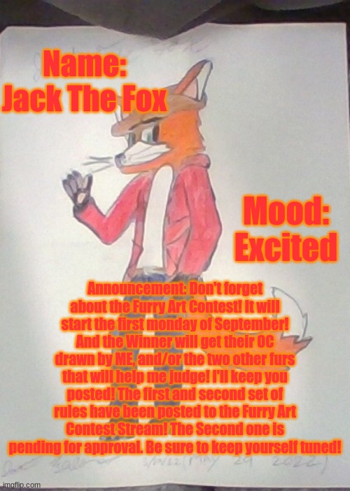 https://imgflip.com/m/Furry_Art_Contest | Name: Jack The Fox; Mood: Excited; Announcement: Don't forget about the Furry Art Contest! It will start the first monday of September! And the Winner will get their OC drawn by ME, and/or the two other furs that will help me judge! I'll keep you posted! The first and second set of rules have been posted to the Furry Art Contest Stream! The Second one is pending for approval. Be sure to keep yourself tuned! | image tagged in jack the fox redraw | made w/ Imgflip meme maker