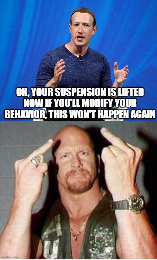 facebook | OK, YOUR SUSPENSION IS LIFTED
NOW IF YOU'LL MODIFY YOUR BEHAVIOR, THIS WON'T HAPPEN AGAIN | image tagged in facebook jail,mark zuckerberg,stone cold steve austin | made w/ Imgflip meme maker