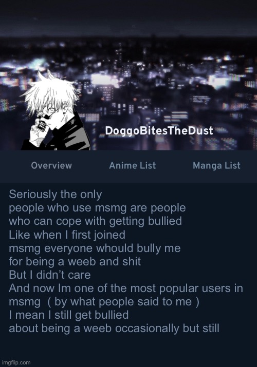 Doggos AniList temp ver.3 | Seriously the only people who use msmg are people who can cope with getting bullied 
Like when I first joined msmg everyone whould bully me for being a weeb and shit 
But I didn’t care
And now Im one of the most popular users in msmg  ( by what people said to me )
I mean I still get bullied about being a weeb occasionally but still | image tagged in doggos anilist temp ver 3 | made w/ Imgflip meme maker