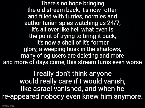 the black wall (1/4) | There's no hope bringing the old stream back, it's now rotten and filled with furries, normies and authoritarian spies watching us 24/7, it's all over like hell what even is the point of trying to bring it back, it's now a shell of it's former glory, a weeping husk in the shadows, many of og users are deleting and more and more of days come, this stream turns even worse; I really don't think anyone would really care if I would vanish, like asrael vanished, and when he re-appeared nobody even knew him anymore. | image tagged in black background | made w/ Imgflip meme maker