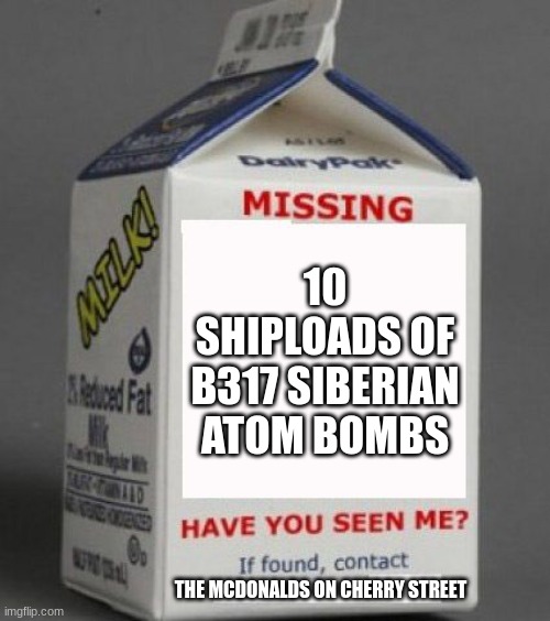 Milk carton | 10 SHIPLOADS OF B317 SIBERIAN ATOM BOMBS; THE MCDONALDS ON CHERRY STREET | image tagged in milk carton | made w/ Imgflip meme maker