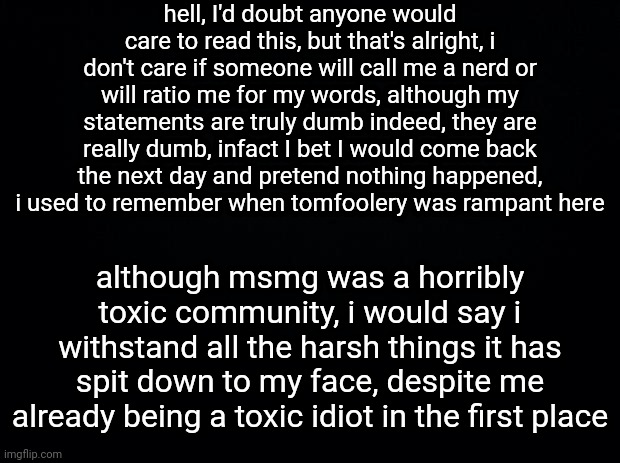 the black wall (2/4) | hell, I'd doubt anyone would care to read this, but that's alright, i don't care if someone will call me a nerd or will ratio me for my words, although my statements are truly dumb indeed, they are really dumb, infact I bet I would come back the next day and pretend nothing happened, i used to remember when tomfoolery was rampant here; although msmg was a horribly toxic community, i would say i withstand all the harsh things it has spit down to my face, despite me already being a toxic idiot in the first place | image tagged in black background | made w/ Imgflip meme maker