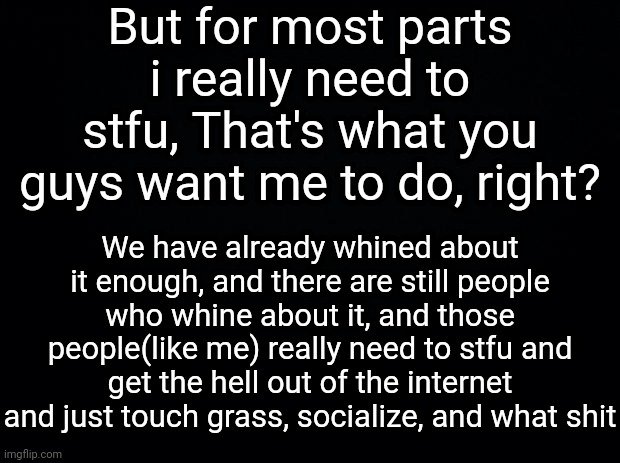 The Black wall (3/4) | But for most parts i really need to stfu, That's what you guys want me to do, right? We have already whined about it enough, and there are still people who whine about it, and those people(like me) really need to stfu and get the hell out of the internet and just touch grass, socialize, and what shit | image tagged in black background | made w/ Imgflip meme maker