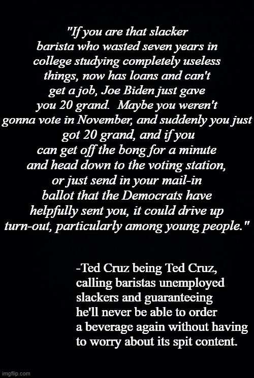 Ted Cruz's a-holery-related title. | "If you are that slacker barista who wasted seven years in college studying completely useless things, now has loans and can't get a job, Joe Biden just gave you 20 grand.  Maybe you weren't gonna vote in November, and suddenly you just; got 20 grand, and if you can get off the bong for a minute and head down to the voting station, or just send in your mail-in ballot that the Democrats have helpfully sent you, it could drive up turn-out, particularly among young people."; -Ted Cruz being Ted Cruz,
calling baristas unemployed
slackers and guaranteeing he'll never be able to order a beverage again without having to worry about its spit content. | image tagged in black background | made w/ Imgflip meme maker