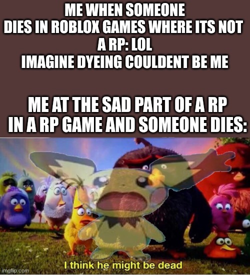 this happenes to everyone... its contagouse if u will |  ME WHEN SOMEONE DIES IN ROBLOX GAMES WHERE ITS NOT 
A RP: LOL IMAGINE DYEING COULDENT BE ME; ME AT THE SAD PART OF A RP IN A RP GAME AND SOMEONE DIES: | image tagged in i think he might be dead,fax,facts,true,just speaking fax,change my mind | made w/ Imgflip meme maker