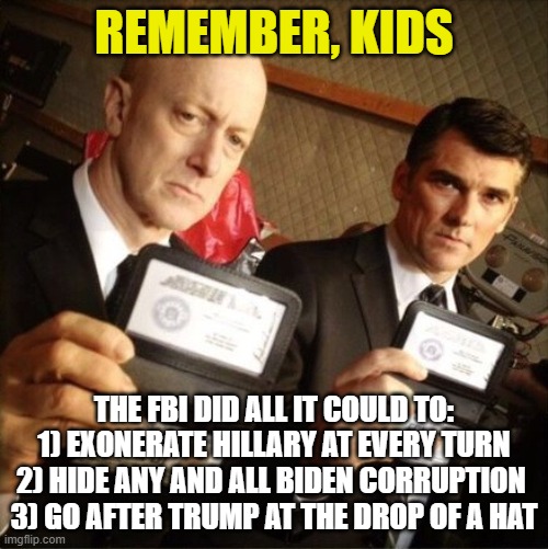Think they are still trustworthy? | REMEMBER, KIDS; THE FBI DID ALL IT COULD TO:
1) EXONERATE HILLARY AT EVERY TURN
2) HIDE ANY AND ALL BIDEN CORRUPTION 
3) GO AFTER TRUMP AT THE DROP OF A HAT | image tagged in fbi,hillary clinton,biden corruption,trump,democrats,liberals | made w/ Imgflip meme maker