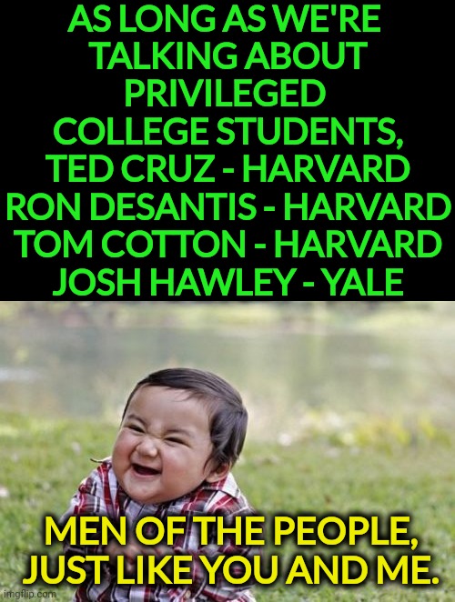 Fake outrage over student loans. Don't fall for it. | AS LONG AS WE'RE 
TALKING ABOUT
PRIVILEGED 
COLLEGE STUDENTS,
TED CRUZ - HARVARD
RON DESANTIS - HARVARD
TOM COTTON - HARVARD
JOSH HAWLEY - YALE; MEN OF THE PEOPLE, JUST LIKE YOU AND ME. | image tagged in memes,evil toddler,student loans,fake,anger | made w/ Imgflip meme maker