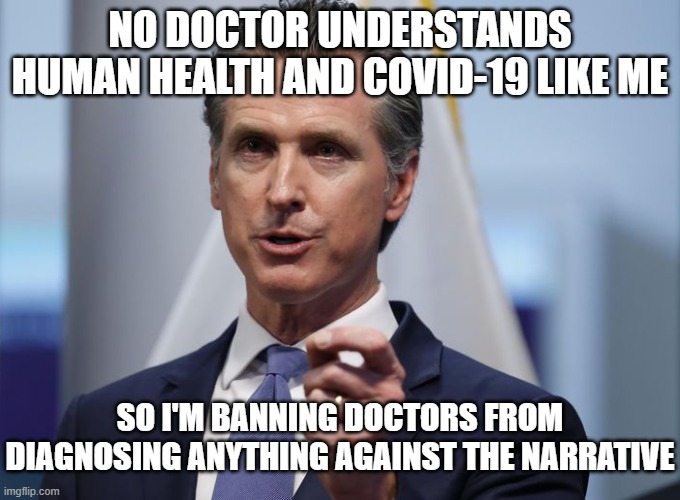 Gavin Newsom Shelter in Place Order | NO DOCTOR UNDERSTANDS HUMAN HEALTH AND COVID-19 LIKE ME; SO I'M BANNING DOCTORS FROM DIAGNOSING ANYTHING AGAINST THE NARRATIVE | image tagged in gavin newsom shelter in place order | made w/ Imgflip meme maker