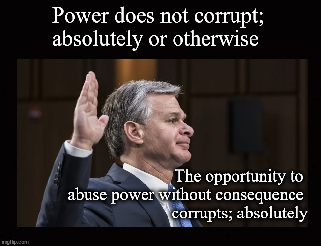 Power does not corrupt;  absolutely or otherwise | Power does not corrupt; 
absolutely or otherwise; The opportunity to 
abuse power without consequence 
corrupts; absolutely | image tagged in christoher wray,public corruption,power | made w/ Imgflip meme maker