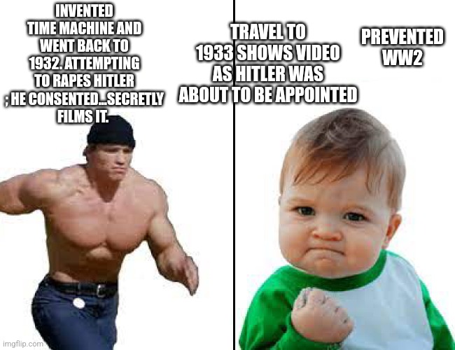 Stop hitler | TRAVEL TO 1933 SHOWS VIDEO AS HITLER WAS ABOUT TO BE APPOINTED; INVENTED TIME MACHINE AND WENT BACK TO 1932. ATTEMPTING TO RAPES HITLER ; HE CONSENTED...SECRETLY FILMS IT. PREVENTED WW2 | image tagged in running arnold vs success kid | made w/ Imgflip meme maker