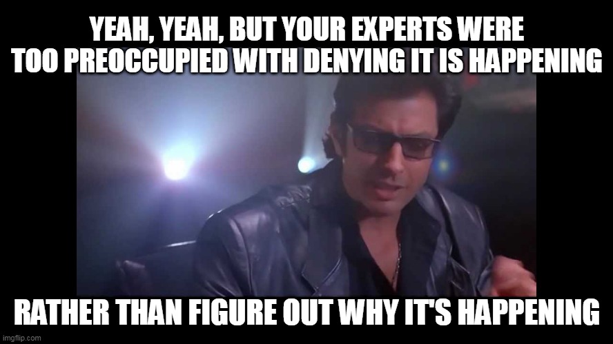 Denying scientists | YEAH, YEAH, BUT YOUR EXPERTS WERE TOO PREOCCUPIED WITH DENYING IT IS HAPPENING; RATHER THAN FIGURE OUT WHY IT'S HAPPENING | image tagged in your scientists were so preoccupied,scientists,denial | made w/ Imgflip meme maker