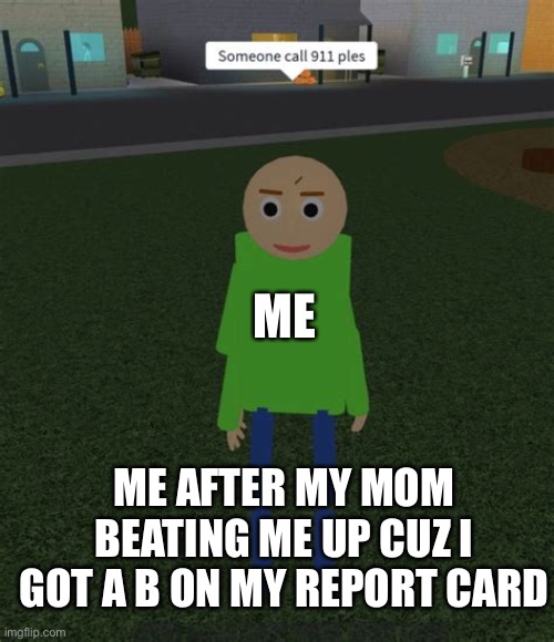 Never get a b on your report card | ME; ME AFTER MY MOM BEATING ME UP CUZ I GOT A B ON MY REPORT CARD | image tagged in someone call 911 ples | made w/ Imgflip meme maker