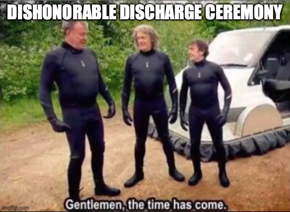 Gentlemen, the time has come | DISHONORABLE DISCHARGE CEREMONY | image tagged in gentlemen the time has come | made w/ Imgflip meme maker
