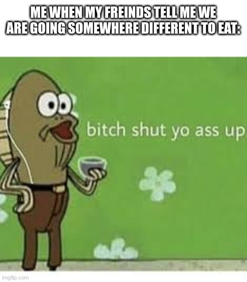 we go to my one not yours | ME WHEN MY FREINDS TELL ME WE ARE GOING SOMEWHERE DIFFERENT TO EAT: | image tagged in bitch shut yo ass up,memes,funny,relatable,fast food,spongebob | made w/ Imgflip meme maker