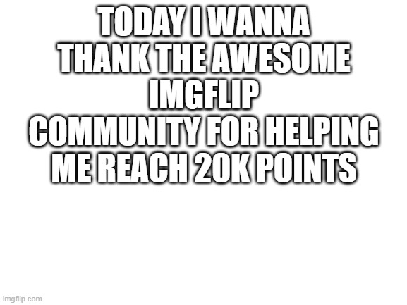 THANK YOU GUYS! | TODAY I WANNA THANK THE AWESOME IMGFLIP COMMUNITY FOR HELPING ME REACH 20K POINTS | image tagged in blank white template | made w/ Imgflip meme maker