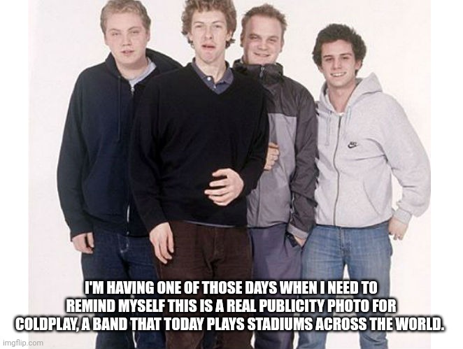 Bad Coldplay Photo | I'M HAVING ONE OF THOSE DAYS WHEN I NEED TO REMIND MYSELF THIS IS A REAL PUBLICITY PHOTO FOR COLDPLAY, A BAND THAT TODAY PLAYS STADIUMS ACROSS THE WORLD. | image tagged in coldplay | made w/ Imgflip meme maker
