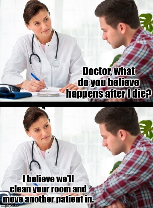 doctor and patient | Doctor, what do you believe happens after I die? I believe we'll clean your room and move another patient in. | image tagged in doctor and patient | made w/ Imgflip meme maker