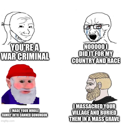 Chad we know | YOU'RE A WAR CRIMINAL NOOOOO I DID IT FOR MY COUNTRY AND RACE I MADE YOUR WHOLE FAMILY INTO CANNED GUNUNGUK I MASSACRED YOUR VILLAGE AND BUR | image tagged in chad we know | made w/ Imgflip meme maker