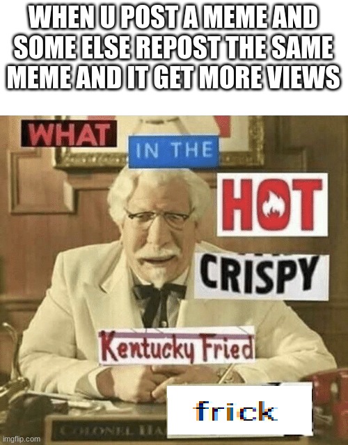 what in the hot crispy kentucky fried frick | WHEN U POST A MEME AND SOME ELSE REPOST THE SAME MEME AND IT GET MORE VIEWS | image tagged in what in the hot crispy kentucky fried frick | made w/ Imgflip meme maker