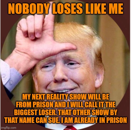 Trump loser | NOBODY LOSES LIKE ME MY NEXT REALITY SHOW WILL BE FROM PRISON AND I WILL CALL IT THE BIGGEST LOSER. THAT OTHER SHOW BY THAT NAME CAN SUE. I  | image tagged in trump loser | made w/ Imgflip meme maker