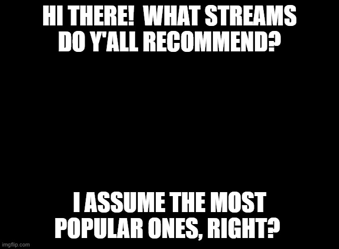 I'm just looking for a fun place to talk to people. | HI THERE!  WHAT STREAMS
DO Y'ALL RECOMMEND? I ASSUME THE MOST POPULAR ONES, RIGHT? | image tagged in blank black,please help,funny,memes | made w/ Imgflip meme maker