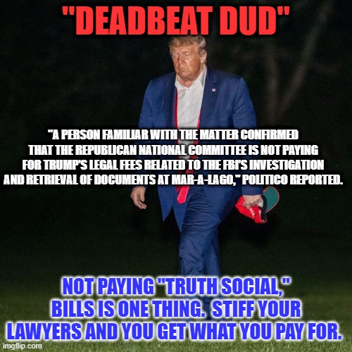 Is the GOP cutting its losses? | "DEADBEAT DUD"; "A PERSON FAMILIAR WITH THE MATTER CONFIRMED THAT THE REPUBLICAN NATIONAL COMMITTEE IS NOT PAYING FOR TRUMP’S LEGAL FEES RELATED TO THE FBI’S INVESTIGATION AND RETRIEVAL OF DOCUMENTS AT MAR-A-LAGO," POLITICO REPORTED. NOT PAYING "TRUTH SOCIAL," BILLS IS ONE THING.  STIFF YOUR LAWYERS AND YOU GET WHAT YOU PAY FOR. | image tagged in politics | made w/ Imgflip meme maker