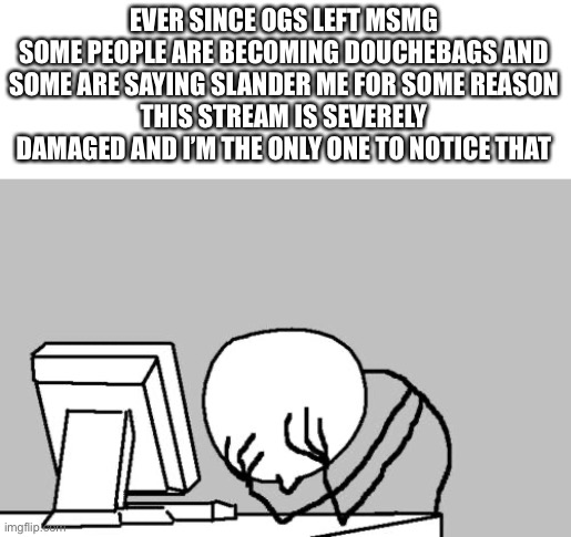 For fuq sakes help me | EVER SINCE OGS LEFT MSMG
SOME PEOPLE ARE BECOMING DOUCHEBAGS AND SOME ARE SAYING SLANDER ME FOR SOME REASON
THIS STREAM IS SEVERELY DAMAGED AND I’M THE ONLY ONE TO NOTICE THAT | image tagged in memes,computer guy facepalm | made w/ Imgflip meme maker