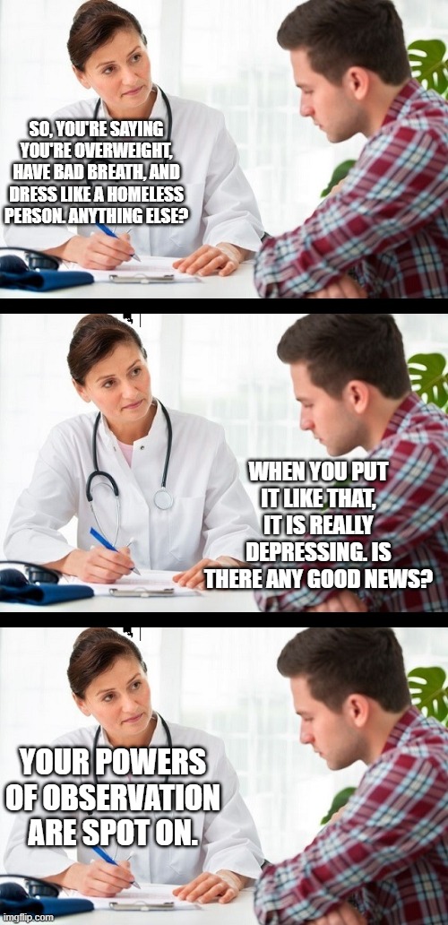SO, YOU'RE SAYING YOU'RE OVERWEIGHT, HAVE BAD BREATH, AND DRESS LIKE A HOMELESS PERSON. ANYTHING ELSE? WHEN YOU PUT IT LIKE THAT, IT IS REAL | image tagged in doctor and patient | made w/ Imgflip meme maker
